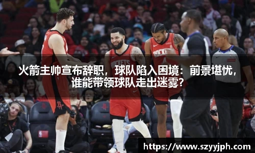 火箭主帅宣布辞职，球队陷入困境：前景堪忧，谁能带领球队走出迷雾？